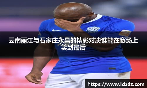 云南丽江与石家庄永昌的精彩对决谁能在赛场上笑到最后