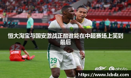 恒大淘宝与国安激战正酣谁能在中超赛场上笑到最后